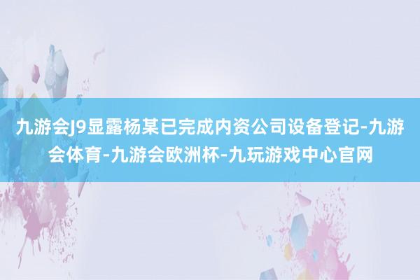 九游会J9显露杨某已完成内资公司设备登记-九游会体育-九游会欧洲杯-九玩游戏中心官网