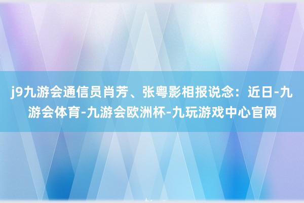 j9九游会通信员肖芳、张粤影相报说念：近日-九游会体育-九游会欧洲杯-九玩游戏中心官网