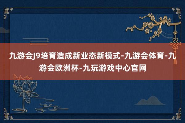 九游会J9培育造成新业态新模式-九游会体育-九游会欧洲杯-九玩游戏中心官网