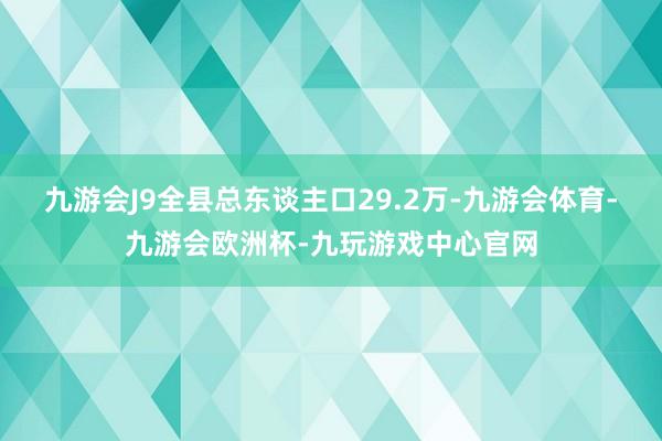 九游会J9全县总东谈主口29.2万-九游会体育-九游会欧洲杯-九玩游戏中心官网