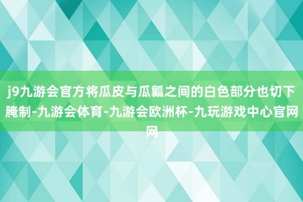 j9九游会官方将瓜皮与瓜瓤之间的白色部分也切下腌制-九游会体育-九游会欧洲杯-九玩游戏中心官网