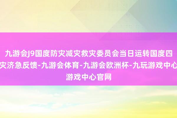 九游会J9国度防灾减灾救灾委员会当日运转国度四级救灾济急反馈-九游会体育-九游会欧洲杯-九玩游戏中心官网