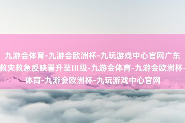 九游会体育-九游会欧洲杯-九玩游戏中心官网广东省减灾委员会将省救灾救急反映晋升至Ⅲ级-九游会体育-九游会欧洲杯-九玩游戏中心官网