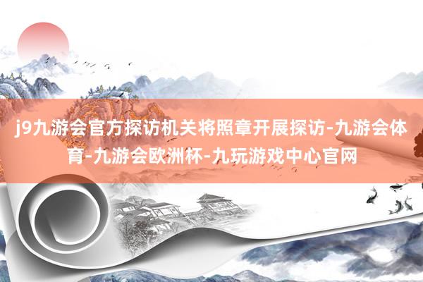 j9九游会官方探访机关将照章开展探访-九游会体育-九游会欧洲杯-九玩游戏中心官网