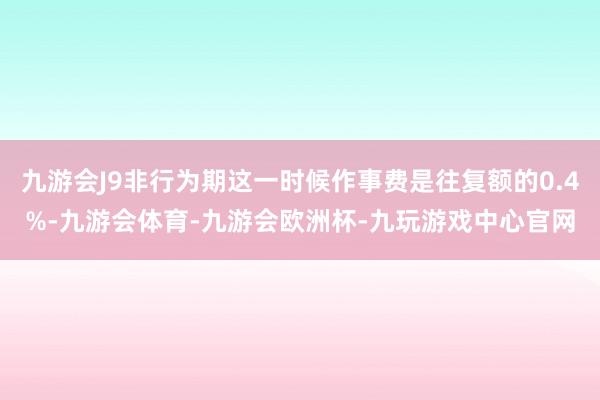 九游会J9非行为期这一时候作事费是往复额的0.4%-九游会体育-九游会欧洲杯-九玩游戏中心官网