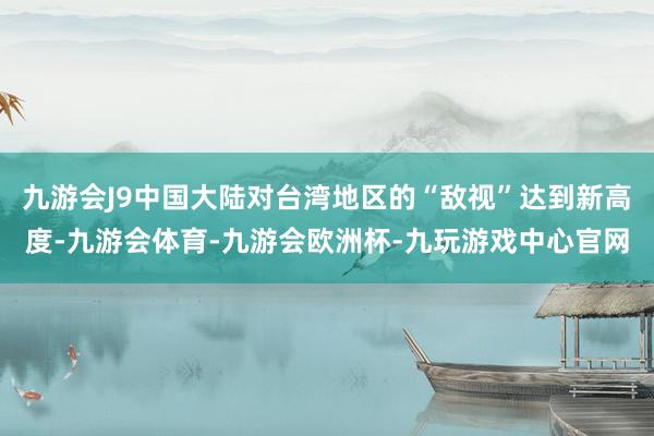 九游会J9中国大陆对台湾地区的“敌视”达到新高度-九游会体育-九游会欧洲杯-九玩游戏中心官网