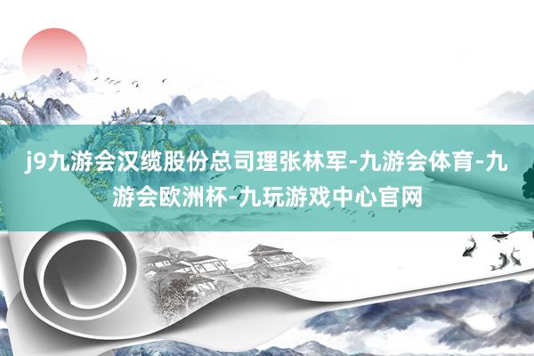 j9九游会汉缆股份总司理张林军-九游会体育-九游会欧洲杯-九玩游戏中心官网