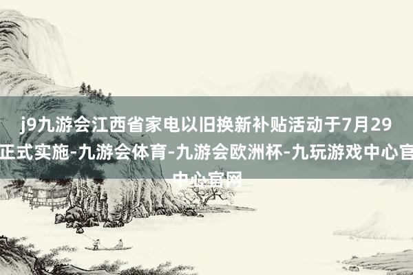 j9九游会江西省家电以旧换新补贴活动于7月29日正式实施-九游会体育-九游会欧洲杯-九玩游戏中心官网