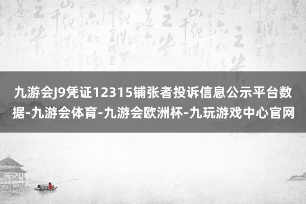 九游会J9凭证12315铺张者投诉信息公示平台数据-九游会体育-九游会欧洲杯-九玩游戏中心官网