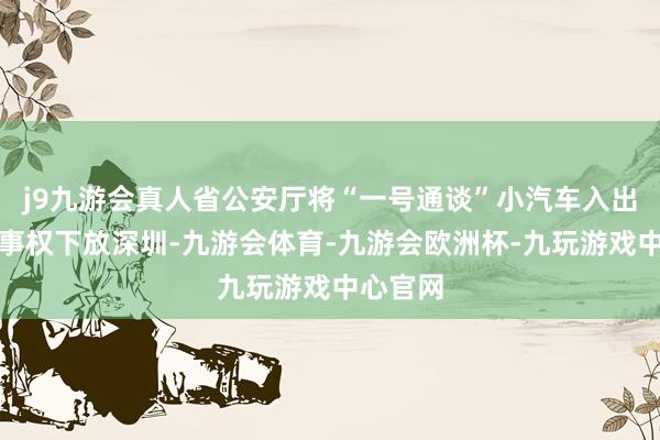 j9九游会真人省公安厅将“一号通谈”小汽车入出境审批事权下放深圳-九游会体育-九游会欧洲杯-九玩游戏中心官网