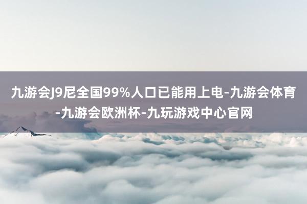 九游会J9尼全国99%人口已能用上电-九游会体育-九游会欧洲杯-九玩游戏中心官网