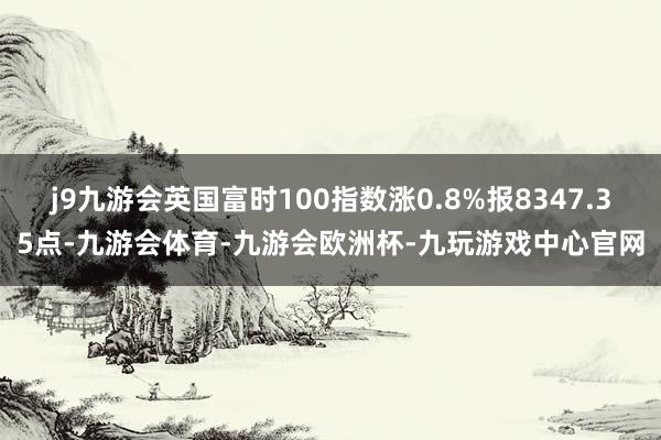 j9九游会英国富时100指数涨0.8%报8347.35点-九游会体育-九游会欧洲杯-九玩游戏中心官网