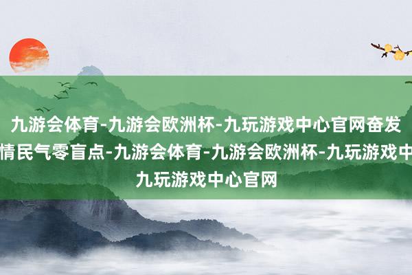 九游会体育-九游会欧洲杯-九玩游戏中心官网奋发齐备社情民气零盲点-九游会体育-九游会欧洲杯-九玩游戏中心官网