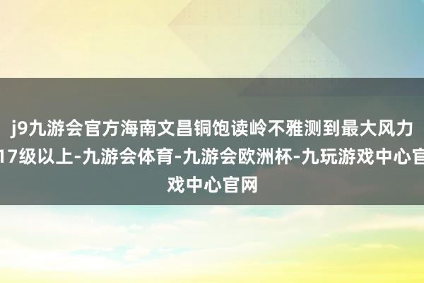 j9九游会官方海南文昌铜饱读岭不雅测到最大风力达17级以上-九游会体育-九游会欧洲杯-九玩游戏中心官网