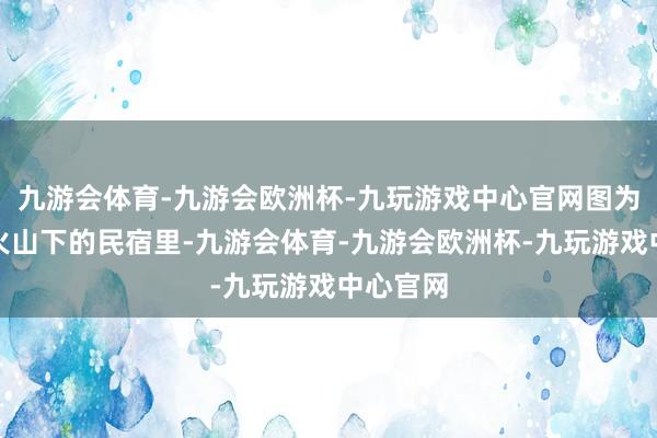 九游会体育-九游会欧洲杯-九玩游戏中心官网图为塔娜在火山下的民宿里-九游会体育-九游会欧洲杯-九玩游戏中心官网