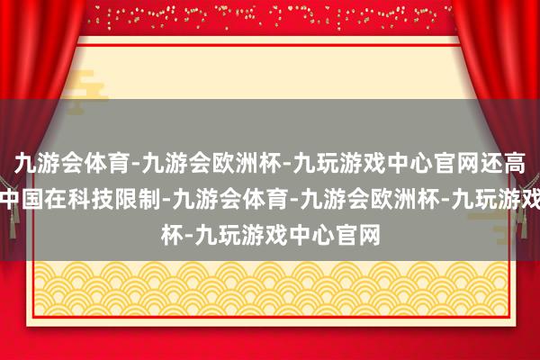 九游会体育-九游会欧洲杯-九玩游戏中心官网还高度评价了中国在科技限制-九游会体育-九游会欧洲杯-九玩游戏中心官网