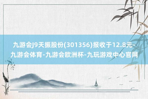 九游会J9天振股份(301356)报收于12.8元-九游会体育-九游会欧洲杯-九玩游戏中心官网