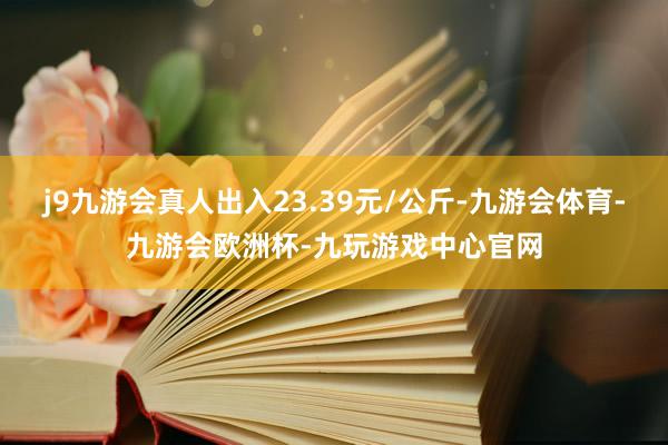 j9九游会真人出入23.39元/公斤-九游会体育-九游会欧洲杯-九玩游戏中心官网