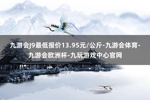 九游会J9最低报价13.95元/公斤-九游会体育-九游会欧洲杯-九玩游戏中心官网