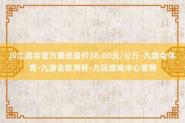 j9九游会官方最低报价38.00元/公斤-九游会体育-九游会欧洲杯-九玩游戏中心官网