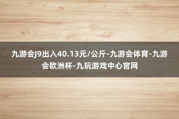 九游会J9出入40.13元/公斤-九游会体育-九游会欧洲杯-九玩游戏中心官网