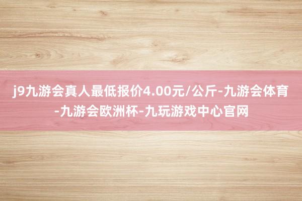 j9九游会真人最低报价4.00元/公斤-九游会体育-九游会欧洲杯-九玩游戏中心官网