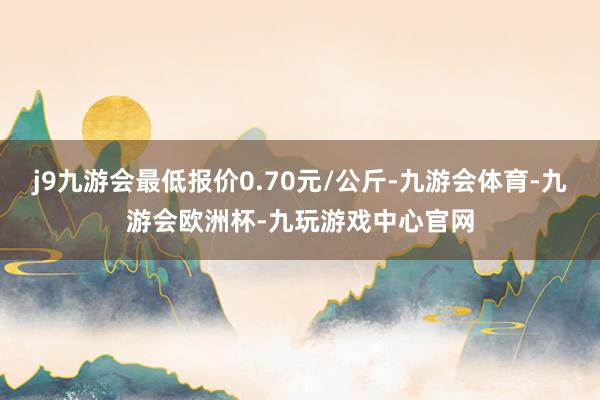 j9九游会最低报价0.70元/公斤-九游会体育-九游会欧洲杯-九玩游戏中心官网