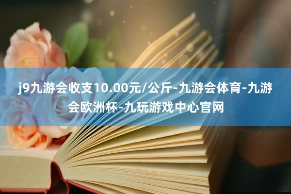 j9九游会收支10.00元/公斤-九游会体育-九游会欧洲杯-九玩游戏中心官网