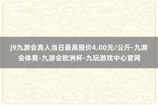 j9九游会真人当日最高报价4.00元/公斤-九游会体育-九游会欧洲杯-九玩游戏中心官网