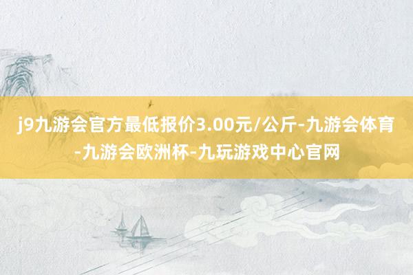 j9九游会官方最低报价3.00元/公斤-九游会体育-九游会欧洲杯-九玩游戏中心官网