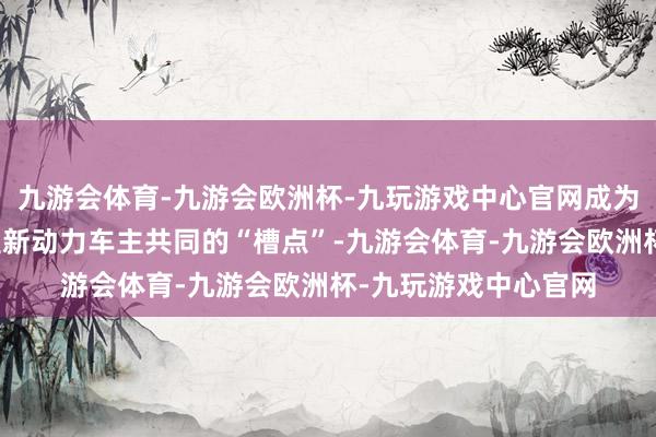 九游会体育-九游会欧洲杯-九玩游戏中心官网成为世界多地、多种车型新动力车主共同的“槽点”-九游会体育-九游会欧洲杯-九玩游戏中心官网