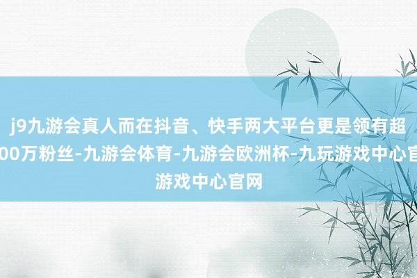 j9九游会真人而在抖音、快手两大平台更是领有超6000万粉丝-九游会体育-九游会欧洲杯-九玩游戏中心官网