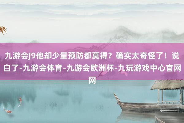 九游会J9他却少量预防都莫得？确实太奇怪了！说白了-九游会体育-九游会欧洲杯-九玩游戏中心官网