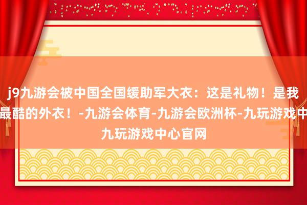 j9九游会被中国全国缓助军大衣：这是礼物！是我领有的最酷的外衣！-九游会体育-九游会欧洲杯-九玩游戏中心官网