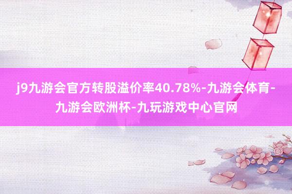 j9九游会官方转股溢价率40.78%-九游会体育-九游会欧洲杯-九玩游戏中心官网