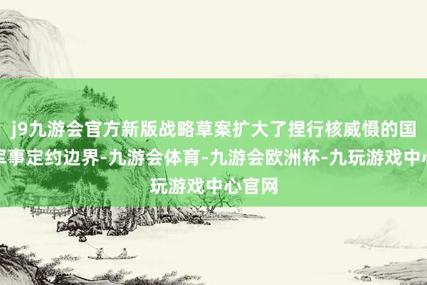 j9九游会官方新版战略草案扩大了捏行核威慑的国度和军事定约边界-九游会体育-九游会欧洲杯-九玩游戏中心官网