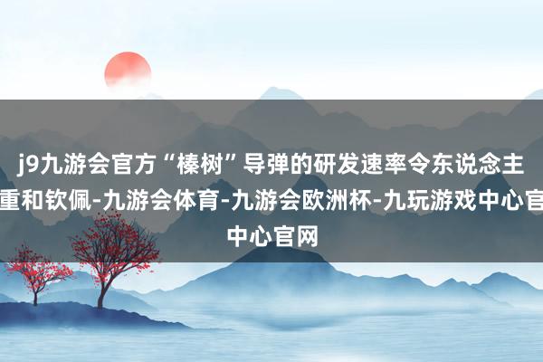 j9九游会官方“榛树”导弹的研发速率令东说念主自重和钦佩-九游会体育-九游会欧洲杯-九玩游戏中心官网