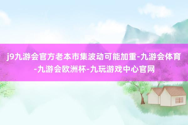 j9九游会官方老本市集波动可能加重-九游会体育-九游会欧洲杯-九玩游戏中心官网