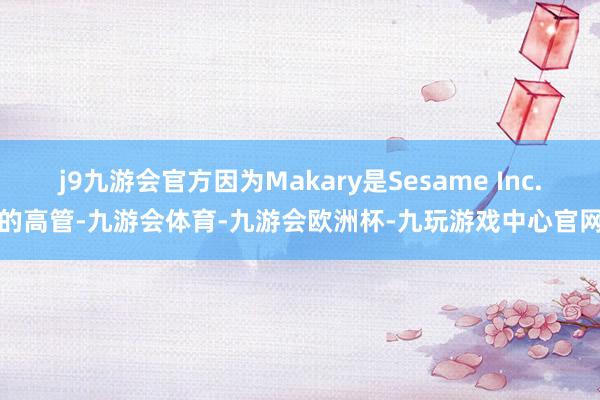 j9九游会官方因为Makary是Sesame Inc.的高管-九游会体育-九游会欧洲杯-九玩游戏中心官网