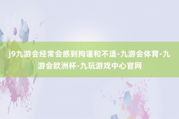 j9九游会经常会感到拘谨和不适-九游会体育-九游会欧洲杯-九玩游戏中心官网