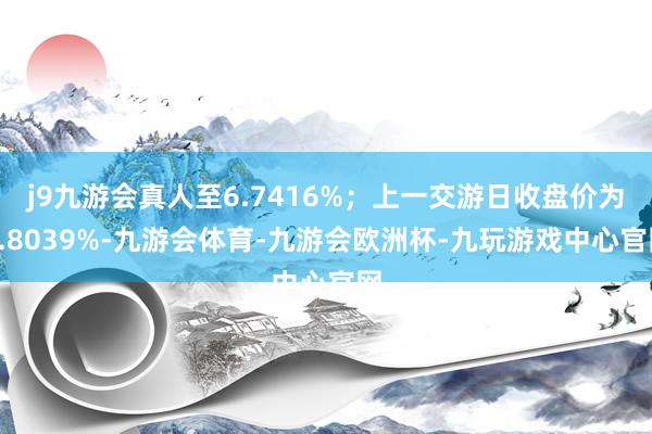 j9九游会真人至6.7416%；上一交游日收盘价为6.8039%-九游会体育-九游会欧洲杯-九玩游戏中心官网