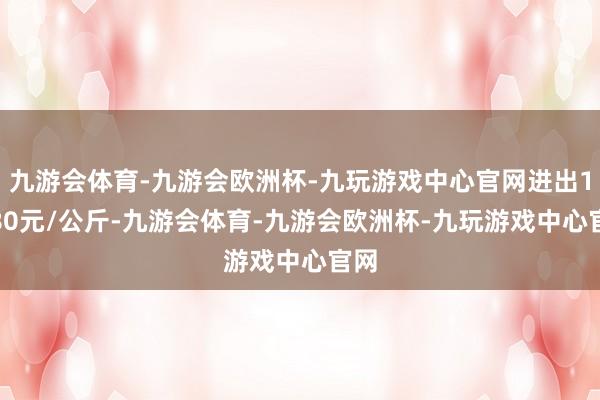 九游会体育-九游会欧洲杯-九玩游戏中心官网进出19.80元/公斤-九游会体育-九游会欧洲杯-九玩游戏中心官网