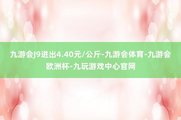 九游会J9进出4.40元/公斤-九游会体育-九游会欧洲杯-九玩游戏中心官网