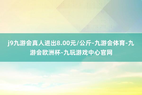 j9九游会真人进出8.00元/公斤-九游会体育-九游会欧洲杯-九玩游戏中心官网