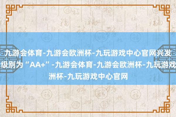 九游会体育-九游会欧洲杯-九玩游戏中心官网兴发转债信用级别为“AA+”-九游会体育-九游会欧洲杯-九玩游戏中心官网