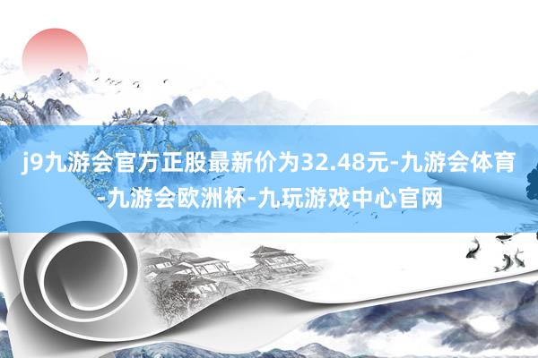 j9九游会官方正股最新价为32.48元-九游会体育-九游会欧洲杯-九玩游戏中心官网