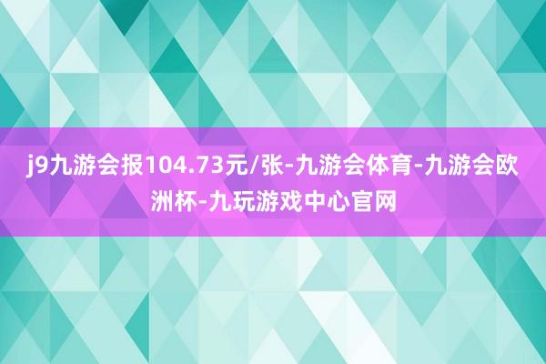 j9九游会报104.73元/张-九游会体育-九游会欧洲杯-九玩游戏中心官网