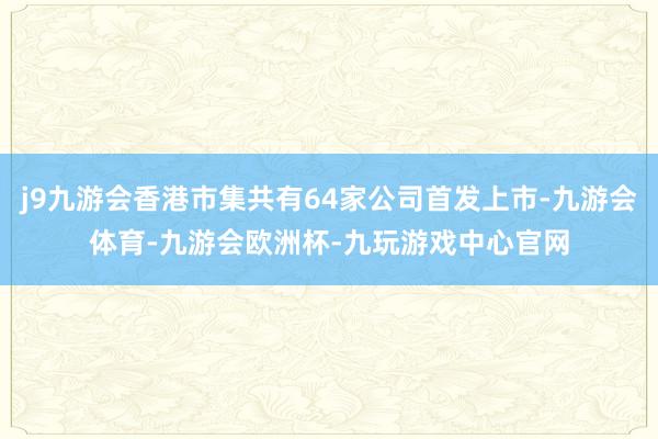 j9九游会香港市集共有64家公司首发上市-九游会体育-九游会欧洲杯-九玩游戏中心官网