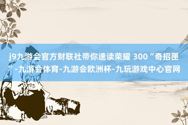 j9九游会官方财联社带你速读荣耀 300“奇招匣”-九游会体育-九游会欧洲杯-九玩游戏中心官网