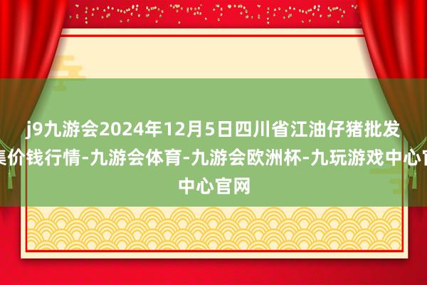 j9九游会2024年12月5日四川省江油仔猪批发市集价钱行情-九游会体育-九游会欧洲杯-九玩游戏中心官网